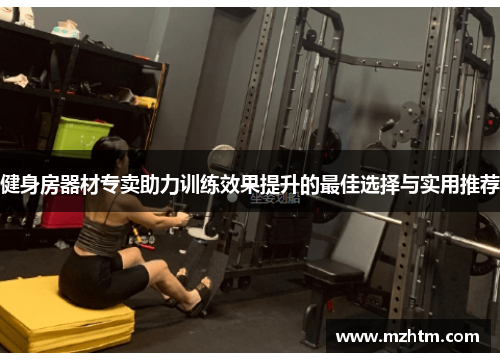 健身房器材专卖助力训练效果提升的最佳选择与实用推荐